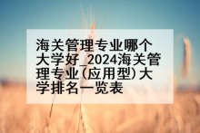 海关管理专业哪个大学好_2024海关管理专业(应用型)大学排名一览表