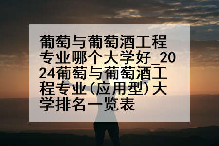 葡萄与葡萄酒工程专业哪个大学好_2024葡萄与葡萄酒工程专业(应用型)大学排名一览表