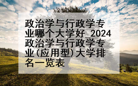 政治学与行政学专业哪个大学好_2024政治学与行政学专业(应用型)大学排名一览表