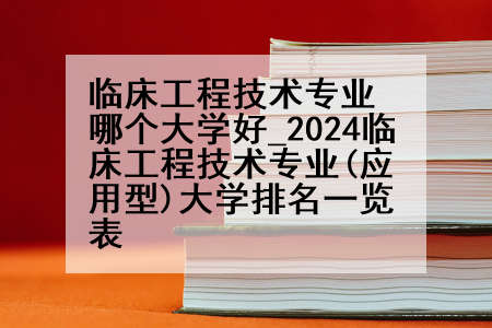 临床工程技术专业哪个大学好_2024临床工程技术专业(应用型)大学排名一览表