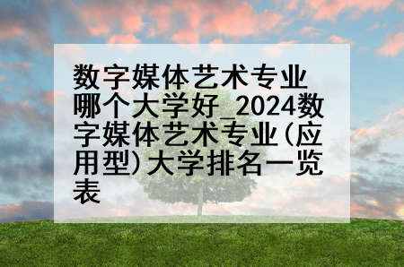 数字媒体艺术专业哪个大学好_2024数字媒体艺术专业(应用型)大学排名一览表