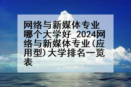 网络与新媒体专业哪个大学好_2024网络与新媒体专业(应用型)大学排名一览表