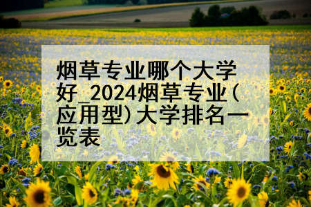 烟草专业哪个大学好_2024烟草专业(应用型)大学排名一览表