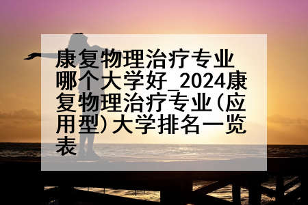 康复物理治疗专业哪个大学好_2024康复物理治疗专业(应用型)大学排名一览表