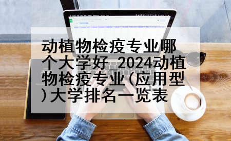 动植物检疫专业哪个大学好_2024动植物检疫专业(应用型)大学排名一览表
