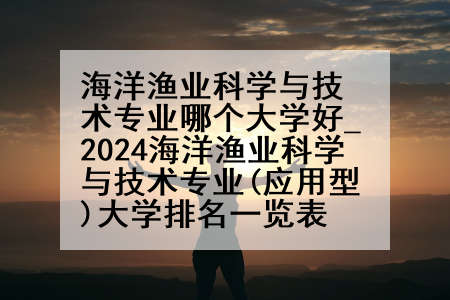 海洋渔业科学与技术专业哪个大学好_2024海洋渔业科学与技术专业(应用型)大学排名一览表