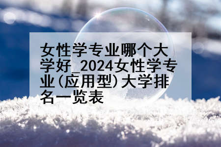 女性学专业哪个大学好_2024女性学专业(应用型)大学排名一览表