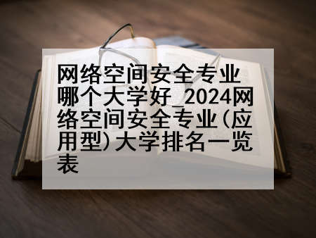 网络空间安全专业哪个大学好_2024网络空间安全专业(应用型)大学排名一览表