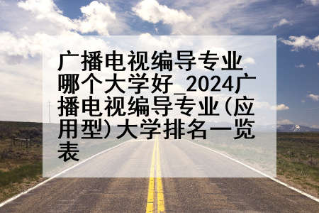 广播电视编导专业哪个大学好_2024广播电视编导专业(应用型)大学排名一览表