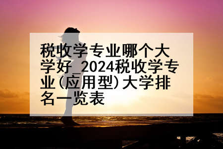 税收学专业哪个大学好_2024税收学专业(应用型)大学排名一览表