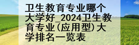 卫生教育专业哪个大学好_2024卫生教育专业(应用型)大学排名一览表
