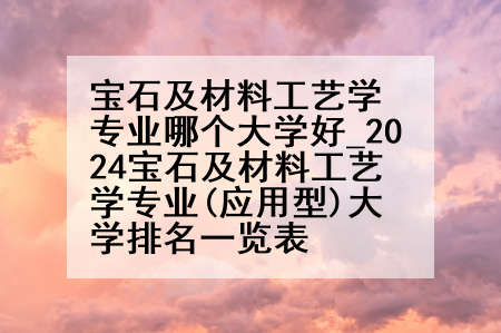 宝石及材料工艺学专业哪个大学好_2024宝石及材料工艺学专业(应用型)大学排名一览表