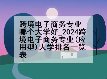 跨境电子商务专业哪个大学好_2024跨境电子商务专业(应用型)大学排名一览表