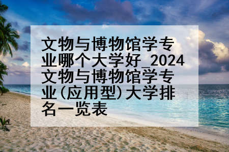 文物与博物馆学专业哪个大学好_2024文物与博物馆学专业(应用型)大学排名一览表
