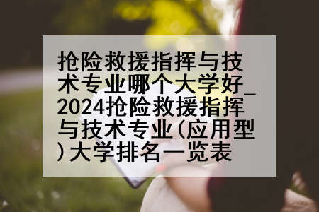 抢险救援指挥与技术专业哪个大学好_2024抢险救援指挥与技术专业(应用型)大学排名一览表