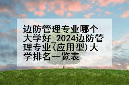 边防管理专业哪个大学好_2024边防管理专业(应用型)大学排名一览表