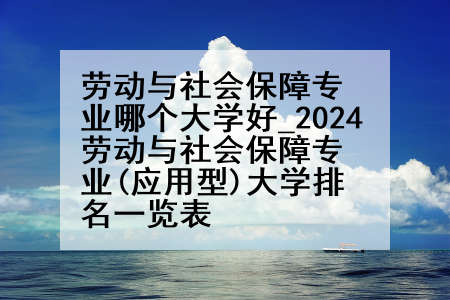 劳动与社会保障专业哪个大学好_2024劳动与社会保障专业(应用型)大学排名一览表