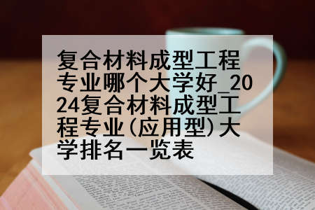 复合材料成型工程专业哪个大学好_2024复合材料成型工程专业(应用型)大学排名一览表