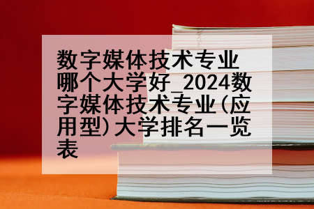 数字媒体技术专业哪个大学好_2024数字媒体技术专业(应用型)大学排名一览表