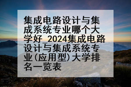 集成电路设计与集成系统专业哪个大学好_2024集成电路设计与集成系统专业(应用型)大学排名一览表