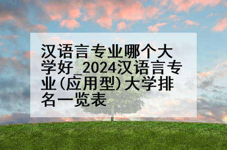 汉语言专业哪个大学好_2024汉语言专业(应用型)大学排名一览表