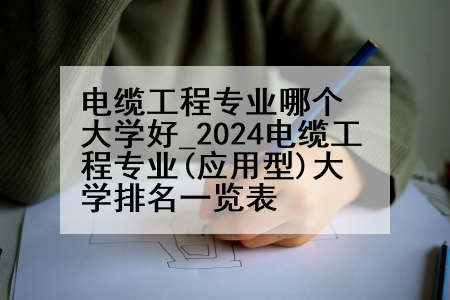 电缆工程专业哪个大学好_2024电缆工程专业(应用型)大学排名一览表