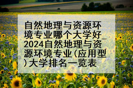 自然地理与资源环境专业哪个大学好_2024自然地理与资源环境专业(应用型)大学排名一览表