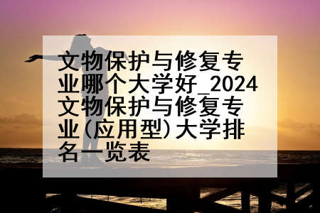文物保护与修复专业哪个大学好_2024文物保护与修复专业(应用型)大学排名一览表