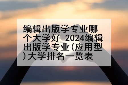 编辑出版学专业哪个大学好_2024编辑出版学专业(应用型)大学排名一览表
