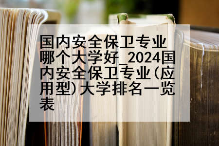 国内安全保卫专业哪个大学好_2024国内安全保卫专业(应用型)大学排名一览表