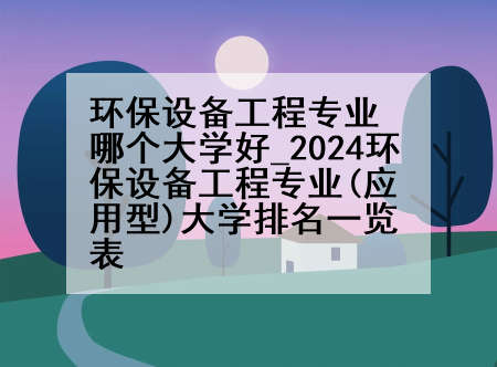 环保设备工程专业哪个大学好_2024环保设备工程专业(应用型)大学排名一览表