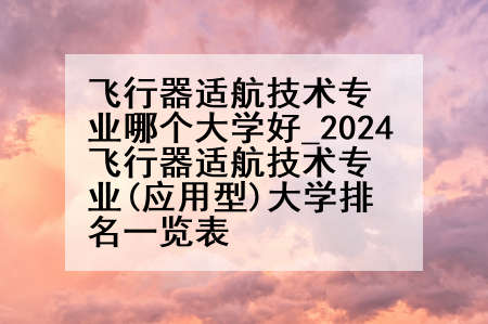 飞行器适航技术专业哪个大学好_2024飞行器适航技术专业(应用型)大学排名一览表