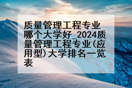 质量管理工程专业哪个大学好_2024质量管理工程专业(应用型)大学排名一览表