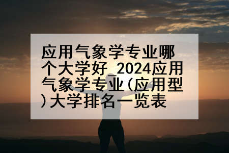 应用气象学专业哪个大学好_2024应用气象学专业(应用型)大学排名一览表