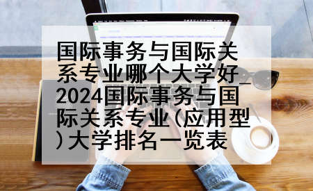 国际事务与国际关系专业哪个大学好_2024国际事务与国际关系专业(应用型)大学排名一览表
