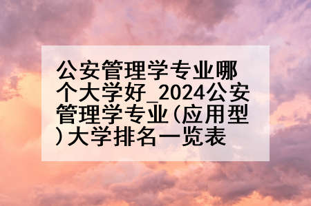 公安管理学专业哪个大学好_2024公安管理学专业(应用型)大学排名一览表