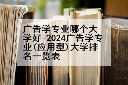 广告学专业哪个大学好_2024广告学专业(应用型)大学排名一览表