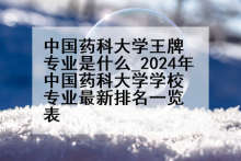 中国药科大学王牌专业是什么_2024年中国药科大学学校专业最新排名一览表