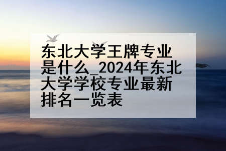 东北大学王牌专业是什么_2024年东北大学学校专业最新排名一览表