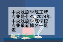 中央戏剧学院王牌专业是什么_2024年中央戏剧学院学校专业最新排名一览表