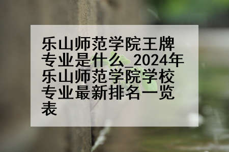 乐山师范学院王牌专业是什么_2024年乐山师范学院学校专业最新排名一览表