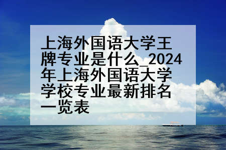 上海外国语大学王牌专业是什么_2024年上海外国语大学学校专业最新排名一览表