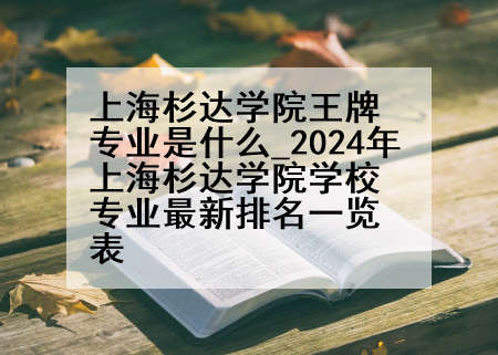 上海杉达学院王牌专业是什么_2024年上海杉达学院学校专业最新排名一览表