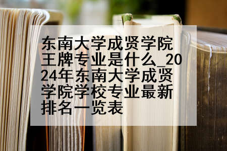 东南大学成贤学院王牌专业是什么_2024年东南大学成贤学院学校专业最新排名一览表