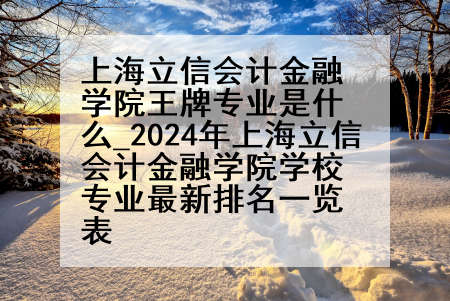 上海立信会计金融学院王牌专业是什么_2024年上海立信会计金融学院学校专业最新排名一览表