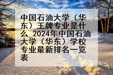 中国石油大学(华东)王牌专业是什么_2024年中国石油大学(华东)学校专业最新排名一览表