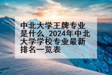 中北大学王牌专业是什么_2024年中北大学学校专业最新排名一览表