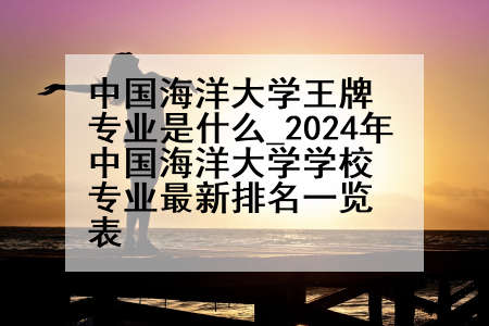 中国海洋大学王牌专业是什么_2024年中国海洋大学学校专业最新排名一览表