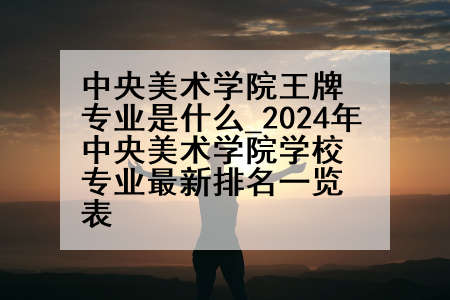 中央美术学院王牌专业是什么_2024年中央美术学院学校专业最新排名一览表