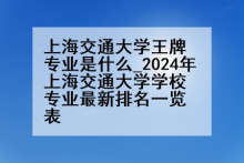 上海交通大学王牌专业是什么_2024年上海交通大学学校专业最新排名一览表